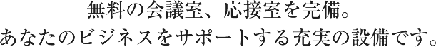 無料の会議室。応接室を完備。あなたのビジネスをサポートする充実の設備です。