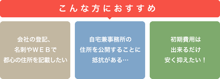 こんな方におすすめ 会社の登記、名刺やWEBで都心の住所を記載したい 自宅件事務所の住所を公開することに抵抗がある… 初期費用はできるだけ安く抑えたい！